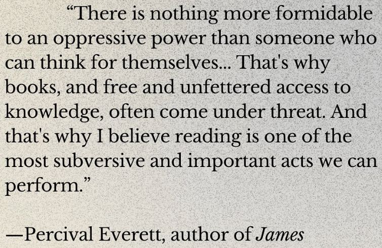 Quote from Percival Everett, author of "James": "There is nothing more formidable to an oppressive power than someone who can think for themselves... That's why books, and free and unfettered access to knowledge, often come under threat. And that's why I believe reading is one of the most subversive and important acts we can perform."
