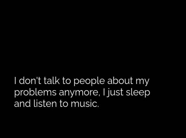 don't talk to people about my problems anymore, I just sleep and listen to music.