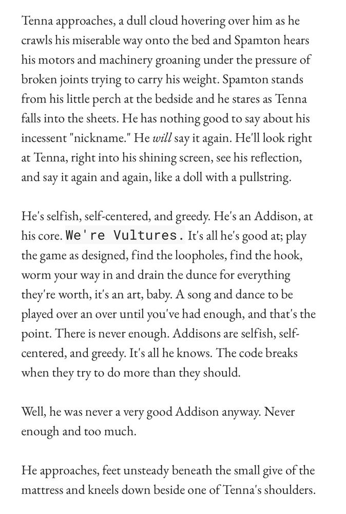 Tenna approaches, a dull cloud hovering over him as he crawls his miserable way onto the bed and Spamton hears his motors and machinery groaning under the pressure of broken joints trying to carry his weight. Spamton stands from his little perch at the bedside and he stares as Tenna falls into the sheets. He has nothing good to say about his incessent "nickname." He will say it again. He'll look right at Tenna, right into his shining screen, see his reflection, and say it again and again, like a doll with a pullstring.
He's selfish, self-centered, and greedy. He's an Addison, at his core. We're Vultures. It's all he's good at; play the game as designed, find the loopholes, find the hook, worm your way in and drain the dunce for everything they're worth, it's an art, baby. A song and dance to be played over an over until you've had enough, and that's the point. There is never enough. Addisons are selfish, self-centered, and greedy. It's all he knows. The code breaks when they try to do more than they should.
Well, he was never a very good Addison anyway. Never enough and too much.
He approaches, feet unsteady beneath the small give of the mattress and kneels down beside one of Tenna's shoulders.