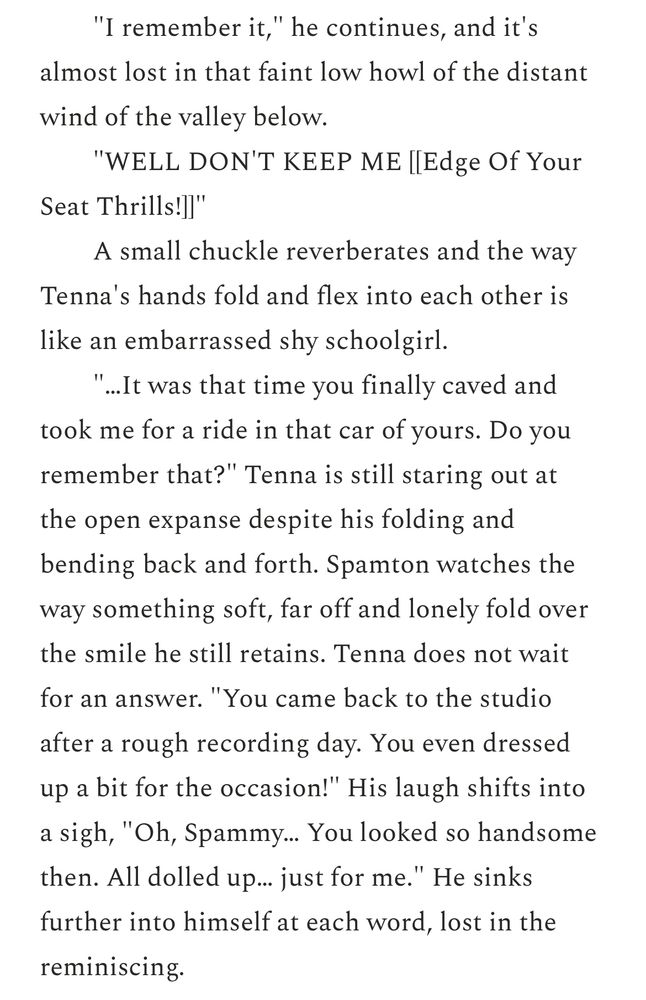 "I remember it," he continues, and it's almost lost in that faint low howl of the distant
wind of the valley below.
"WELL DON'T KEEP ME [[Edge Of Your
Seat Thrills!]]"
A small chuckle reverberates and the way
Tenna's hands fold and flex into each other is like an embarrassed shy schoolgirl.
“...It was that time you finally caved and took me for a ride in that car of yours. Do you remember that?" Tenna is still staring out at
the open expanse despite his folding and bending back and forth. Spamton watches the way something soft, far off and lonely fold over the smile he still retains. Tenna does not wait for an answer. "You came back to the studio after a rough recording day. You even dressed up a bit for the occasion!" His laugh shifts into a sigh, "Oh, Spammy.. You looked so handsome then. All dolled up... just for me." He sinks further into himself at each word, lost in the reminiscing.
