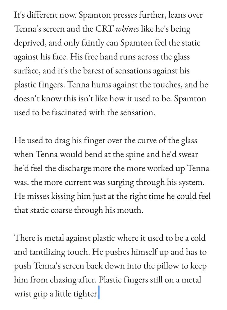 It's different now. Spamton presses further, leans over Tenna's screen and the CRT whines like he's being deprived, and only faintly can Spamton feel the static against his face. His free hand runs across the glass surface, and it's the barest of sensations against his plastic fingers. Tenna hums against the touches, and he doesn't know this isn't like how it used to be. Spamton used to be fascinated with the sensation.
He used to drag his finger over the curve of the glass when Tenna would bend at the spine and he'd swear he'd feel the discharge more the more worked up Tenna was, the more current was surging through his system.
He misses kissing him just at the right time he could feel that static coarse through his mouth.
There is metal against plastic where it used to be a cold and tantilizing touch. He pushes himself up and has to push Tenna's screen back down into the pillow to keep him from chasing after. Plastic fingers still on a metal wrist grip a little tighter.