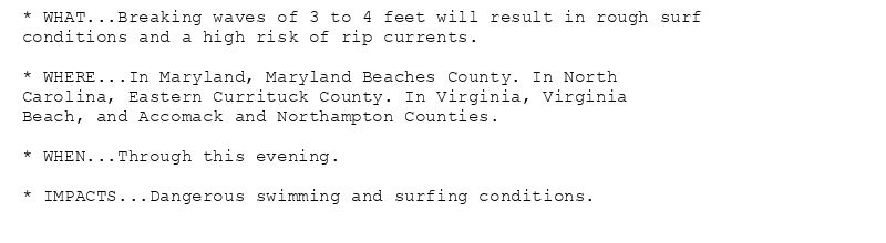 * WHAT...Breaking waves of 3 to 4 feet will result in rough surf
conditions and a high risk of rip currents.

* WHERE...In Maryland, Maryland Beaches County. In North
Carolina, Eastern Currituck County. In Virginia, Virginia
Beach, and Accomack and Northampton Counties.

* WHEN...Through this evening.

* IMPACTS...Dangerous swimming and surfing conditions.