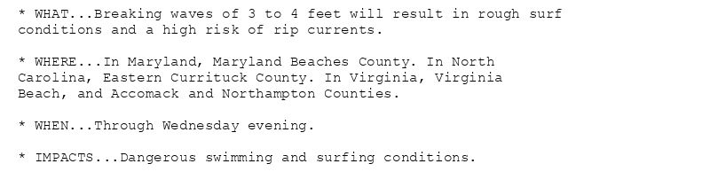 * WHAT...Breaking waves of 3 to 4 feet will result in rough surf
conditions and a high risk of rip currents.

* WHERE...In Maryland, Maryland Beaches County. In North
Carolina, Eastern Currituck County. In Virginia, Virginia
Beach, and Accomack and Northampton Counties.

* WHEN...Through Wednesday evening.

* IMPACTS...Dangerous swimming and surfing conditions.