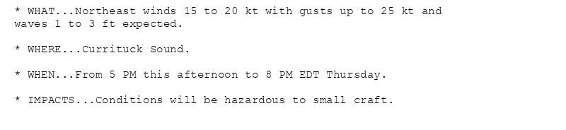 * WHAT...Northeast winds 15 to 20 kt with gusts up to 25 kt and
waves 1 to 3 ft expected.

* WHERE...Currituck Sound.

* WHEN...From 5 PM this afternoon to 8 PM EDT Thursday.

* IMPACTS...Conditions will be hazardous to small craft.