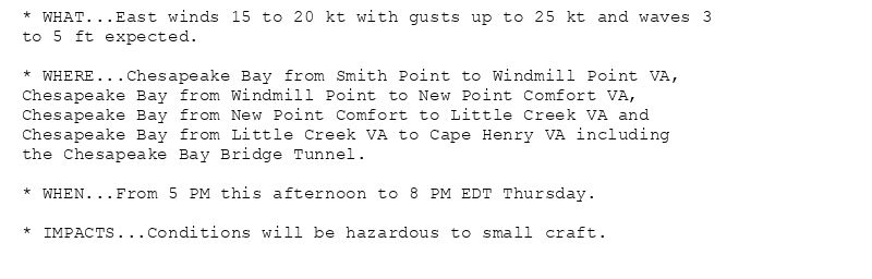 * WHAT...East winds 15 to 20 kt with gusts up to 25 kt and waves 3
to 5 ft expected.

* WHERE...Chesapeake Bay from Smith Point to Windmill Point VA,
Chesapeake Bay from Windmill Point to New Point Comfort VA,
Chesapeake Bay from New Point Comfort to Little Creek VA and
Chesapeake Bay from Little Creek VA to Cape Henry VA including
the Chesapeake Bay Bridge Tunnel.

* WHEN...From 5 PM this afternoon to 8 PM EDT Thursday.

* IMPACTS...Conditions will be hazardous to small craft.