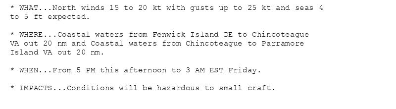 * WHAT...North winds 15 to 20 kt with gusts up to 25 kt and seas 4
to 5 ft expected.

* WHERE...Coastal waters from Fenwick Island DE to Chincoteague
VA out 20 nm and Coastal waters from Chincoteague to Parramore
Island VA out 20 nm.

* WHEN...From 5 PM this afternoon to 3 AM EST Friday.

* IMPACTS...Conditions will be hazardous to small craft.
