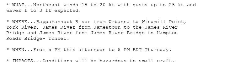* WHAT...Northeast winds 15 to 20 kt with gusts up to 25 kt and
waves 1 to 3 ft expected.

* WHERE...Rappahannock River from Urbanna to Windmill Point,
York River, James River from Jamestown to the James River
Bridge and James River from James River Bridge to Hampton
Roads Bridge- Tunnel.

* WHEN...From 5 PM this afternoon to 8 PM EDT Thursday.

* IMPACTS...Conditions will be hazardous to small craft.