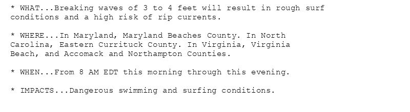 * WHAT...Breaking waves of 3 to 4 feet will result in rough surf
conditions and a high risk of rip currents.

* WHERE...In Maryland, Maryland Beaches County. In North
Carolina, Eastern Currituck County. In Virginia, Virginia
Beach, and Accomack and Northampton Counties.

* WHEN...From 8 AM EDT this morning through this evening.

* IMPACTS...Dangerous swimming and surfing conditions.