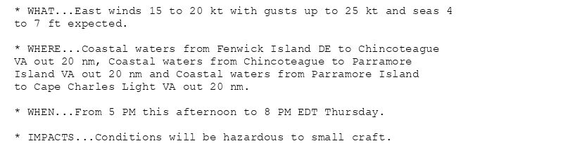 * WHAT...East winds 15 to 20 kt with gusts up to 25 kt and seas 4
to 7 ft expected.

* WHERE...Coastal waters from Fenwick Island DE to Chincoteague
VA out 20 nm, Coastal waters from Chincoteague to Parramore
Island VA out 20 nm and Coastal waters from Parramore Island
to Cape Charles Light VA out 20 nm.

* WHEN...From 5 PM this afternoon to 8 PM EDT Thursday.

* IMPACTS...Conditions will be hazardous to small craft.