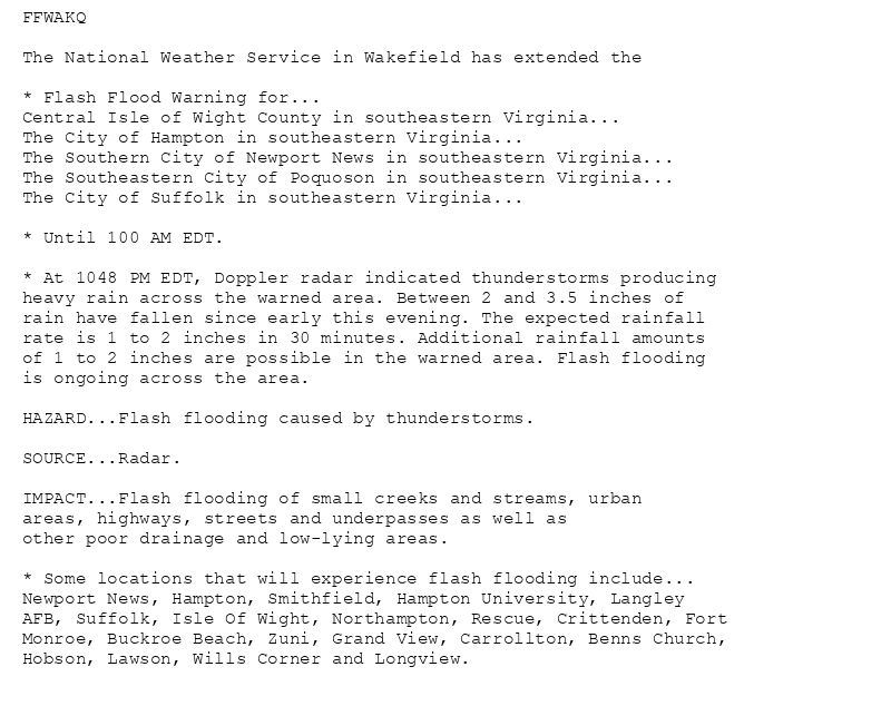 FFWAKQ

The National Weather Service in Wakefield has extended the

* Flash Flood Warning for...
Central Isle of Wight County in southeastern Virginia...
The City of Hampton in southeastern Virginia...
The Southern City of Newport News in southeastern Virginia...
The Southeastern City of Poquoson in southeastern Virginia...
The City of Suffolk in southeastern Virginia...

* Until 100 AM EDT.

* At 1048 PM EDT, Doppler radar indicated thunderstorms producing
heavy rain across the warned area. Between 2 and 3.5 inches of
rain have fallen since early this evening. The expected rainfall
rate is 1 to 2 inches in 30 minutes. Additional rainfall amounts
of 1 to 2 inches are possible in the warned area. Flash flooding
is ongoing across the area.

HAZARD...Flash flooding caused by thunderstorms.

SOURCE...Radar.

IMPACT...Flash flooding of small creeks and streams, urban
areas, highways, streets and underpasses as well as
other poor drainage and low-lying areas.

* Some locations that will experience flash flooding include...
Newport News, Hampton, Smithfield, Hampton University, Langley
AFB, Suffolk, Isle Of Wight, Northampton, Rescue, Crittenden, Fort
Monroe, Buckroe Beach, Zuni, Grand View, Carrollton, Benns Church,
Hobson, Lawson, Wills Corner and Longview.