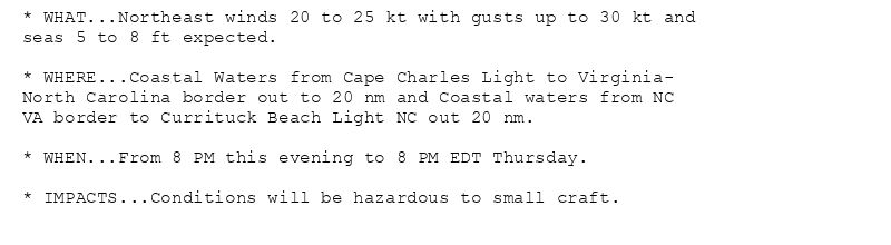 * WHAT...Northeast winds 20 to 25 kt with gusts up to 30 kt and
seas 5 to 8 ft expected.

* WHERE...Coastal Waters from Cape Charles Light to Virginia-
North Carolina border out to 20 nm and Coastal waters from NC
VA border to Currituck Beach Light NC out 20 nm.

* WHEN...From 8 PM this evening to 8 PM EDT Thursday.

* IMPACTS...Conditions will be hazardous to small craft.