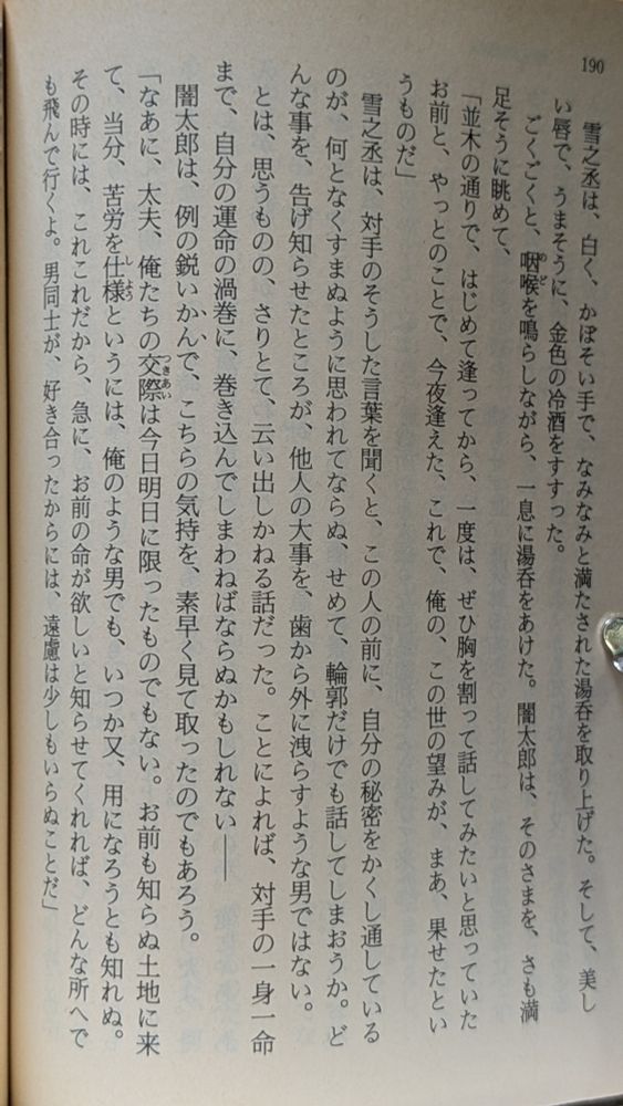 写真　三上 於菟吉「雪之丞変化」の一ページ。
雪之丞は、白く、かぼそい手で、なみなみと満たされた湯呑を取り上げた。そして、美しい唇で、うまそうに、金色の冷酒をすすった。
　ごくごくと、咽喉のどを鳴らしながら、一息に湯呑をあけた。闇太郎は、そのさまを、さも満足そうに眺めて、
「並木の通りで、はじめて逢ってから、一度は、ぜひ胸を割って話してみたいと思っていたお前と、やっとのことで、今夜逢えた、これで、俺の、この世の望みが、まあ、果せたというものだ」
　雪之丞は、対手のそうした言葉を聞くと、この人の前に、自分の秘密をかくし通しているのが、何となくすまぬように思われてならぬ、せめて、輪郭だけでも話してしまおうか。どんな事を、告げ知らせたところが、他人の大事を、歯から外に洩らすような男ではない。
　とは、思うものの、さりとて、云い出しかねる話だった。ことによれば、対手の一身一命まで、自分の運命の渦巻に、巻き込んでしまわねばならぬかもしれない――
　闇太郎は、例の鋭いかんで、こちらの気持を、素早く見て取ったのでもあろう。
「なあに、太夫、俺たちの交際つきあいは今日明日に限ったものでもない。お前も知らぬ土地に来て、当分、苦労を仕様しようというには、俺のような男でも、いつか又、用になろうとも知れぬ。その時には、これこれだから、急に、お前の命が欲しいと知らせてくれれば、どんな所へでも飛んで行くよ。男同士が、好き合ったからには、遠慮は少しもいらぬことだ」