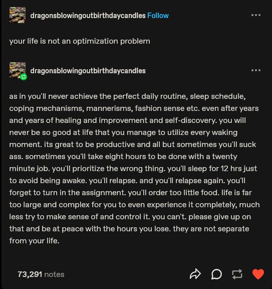 your life is not an optimization problem

-

as in you'll never achieve the perfect daily routine, sleep schedule, coping mechanisms, mannerisms, fashion sense etc. even after years and years of healing and improvement and self-discovery. you will never be so good at life that you manage to utilize every waking moment. its great to be productive and all but sometimes you'll suck ass. sometimes you'll take eight hours to be done with a twenty minute job. you'll prioritize the wrong thing. you'll sleep for 12 hrs just to avoid being awake. you'll relapse. and you'll relapse again. you'll forget to turn in the assignment. you'll order too little food. life is far too large and complex for you to even experience it completely, much less try to make sense of and control it. you can't. please give up on that and be at peace with the hours you lose. they are not separate from your life. 