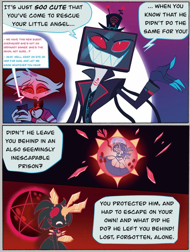 Vox is in front of the laser: it’s just sooo cute that you’ve come to rescue your little angel… when you know he didn’t do the same for you!

He recalls Angel Dust mentioning Dee staying at the hotel when he hypnotized him, mining for information on her.

Vox: didn’t he leave you benign in an also seemingly inescapable prison? You protected him, and had to escape on your own! And what did he do? He left you behind! Lost, forgotten, alone!” 

Images of Selene/Dee’s escape from the sol cage and how it scarred her in the past play in the background.