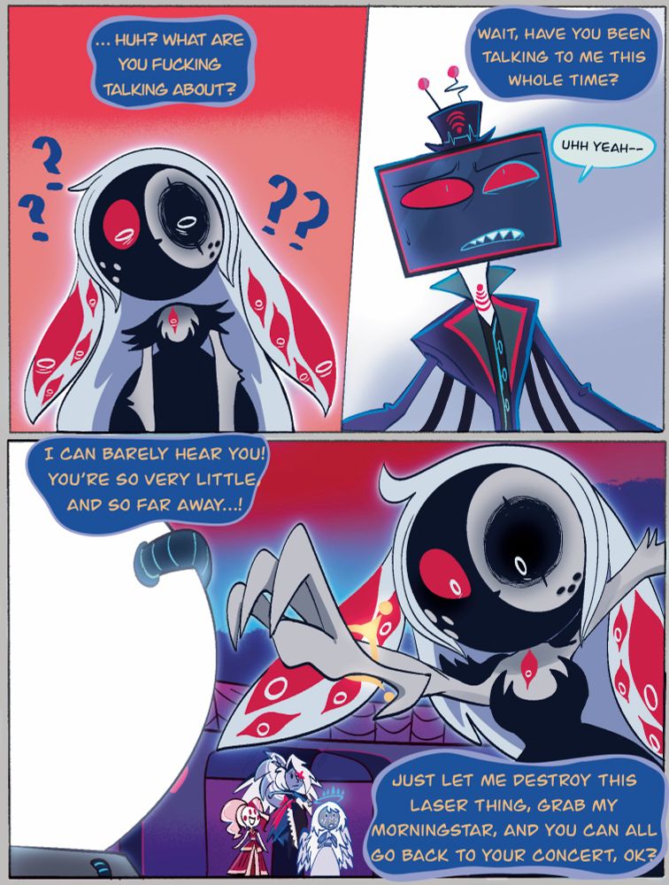 Selene is confused: … huh? What are you fucking talking about? Wait, have you been talking to me this whole time?

Vox is stunned, his speech had no effect: uhh, yeah—

Dee: I can barely hear you! You’re so very little and so far away…! Just let me destroy this laser thing, grab my Morningstar and you can all go back to your concert, ok?- she reaches back out once more.

Charlie is amazed, Dee wasn’t fazed by Vox’s words. Vaggi lands next to Charlie, Emily is also amazed by viewing a Titan.