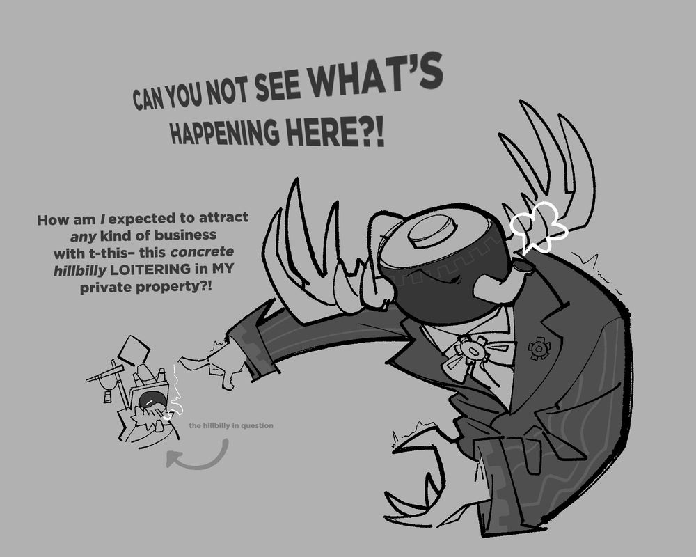 Pwnatious, pointing very rudely at Traffic (the PHIGHTING character): " CAN YOU NOT SEE WHAT'S HAPPENING HERE?! How am *I* suppose to attract *any* kind of business with t-this-this *concrete hillbilly* LOITERING in MY private property?!"