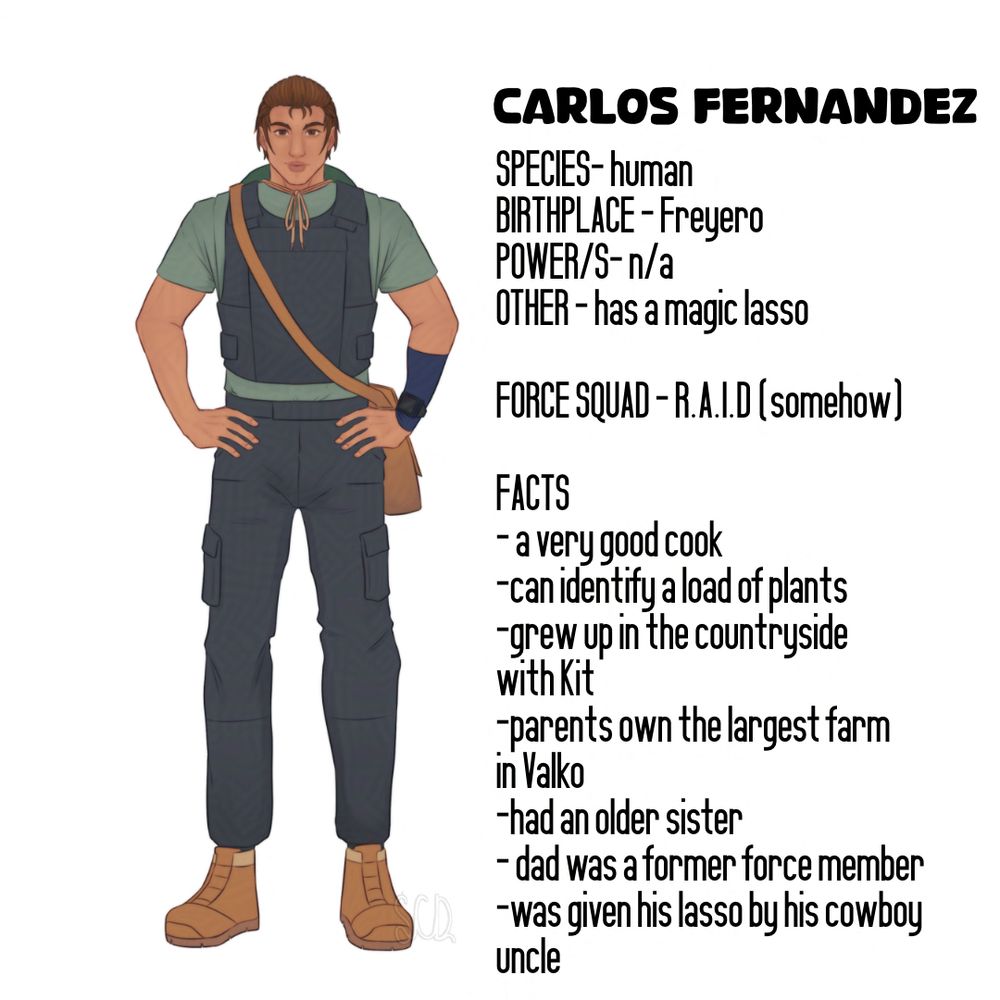 Carlos Fernandez

SPECIES- human 
BIRTHPLACE - Freyero
POWER/S- n/a
OTHER - has a magic lasso

FORCE SQUAD - R.A.I.D (somehow)

FACTS
- a very good cook
-can identify a load of plants
-grew up in the countryside
with Kit
-parents own the largest farm
in Valko
-had an older sister
- dad was a former force member
-was given his lasso by his cowboy 
uncle 