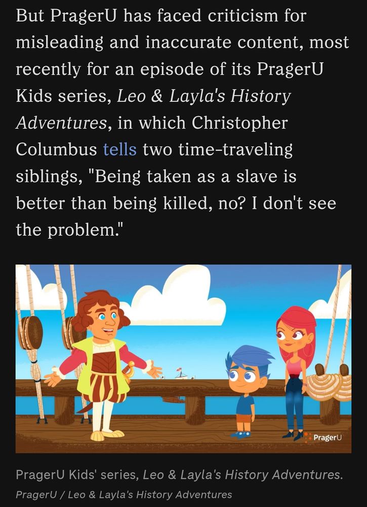 But PragerU has faced criticism for misleading and inaccurate content, most recently for an episode of its PragerU Kids series, Leo & Layla's History Adventures, in which Christopher Columbus tells two time-traveling siblings, 