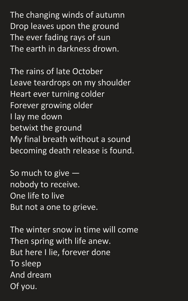 The changing winds of autumn
Drop leaves upon the ground
The ever fading rays of sun
The earth in darkness drown.

The rains of late October
Leave teardrops on my shoulder
Heart ever turning colder
Forever growing older
I lay me down
betwixt the ground
My final breath without a sound
becoming death release is found.

So much to give —
nobody to receive.
One life to live
But not a one to grieve.

The winter snow in time will come
Then spring with life anew.
But here I lie, forever done
To sleep
And dream
Of you.
