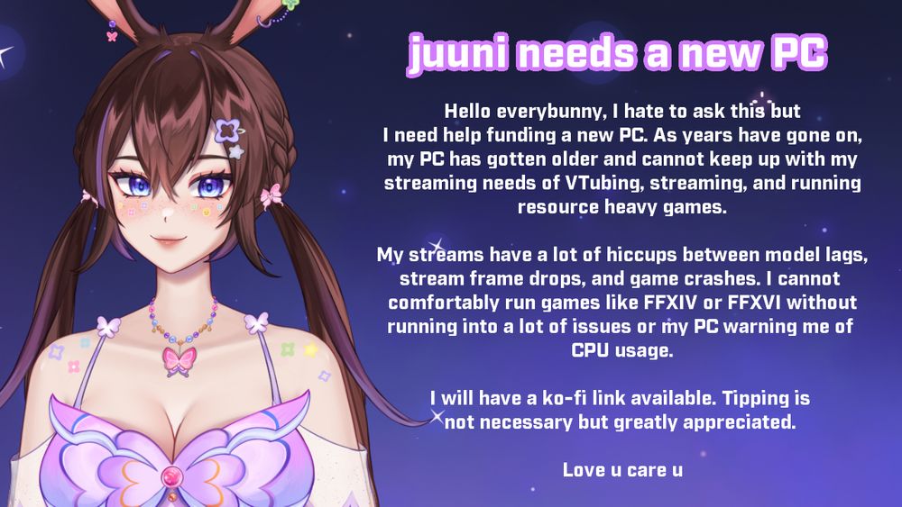 Hello everybunny, I hate to ask this but I need help funding a new PC. As years have gone on, my PC has gotten older and cannot keep up with my streaming needs of VTubing, streaming, and running
resource heavy games.

My streams have a lot of hiccups between model lags, stream frame drops, and game crashes. I cannot comfortably run games like FFXIV or FFXVI without running into a lot of issues or my PC warning me of 
CPU usage.

I will have a ko-fi link available. Tipping is not necessary but greatly appreciated. 

Love u care u