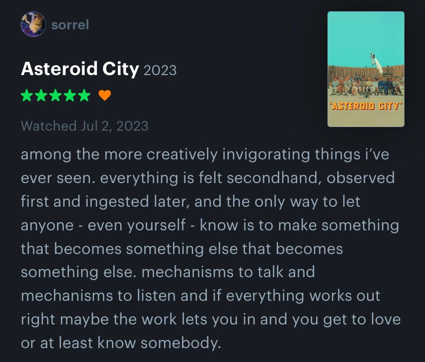 a five star letterboxd review of asteroid city reading “among the more creatively invigorating things i’ve ever seen. everything is felt secondhand, observed first and ingested later, and the only way to let anyone - even yourself - know is to make something that becomes something else that becomes something else. mechanisms to talk and mechanisms to listen and if everything works out right maybe the work lets you in and you get to love or at least know somebody.”