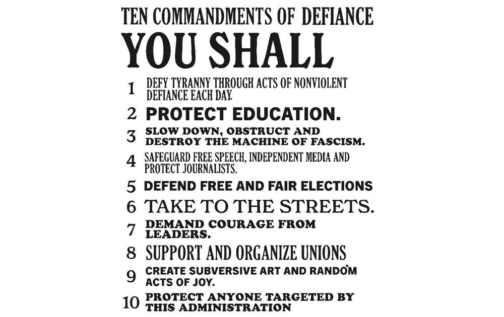 YOU SHALL
1. Defy tyranny through acts of nonviolent defiance each day.
2. Protect education.
3. Slow down, obstruct, and destroy the machine of fascism.
4. Safeguard free speech, independent media, and protect journalists.
5. Defend free and fair elections.
6. Take to the streets.
7. Demand courage from leaders.
8. Support and organize unions.
9. Create subversive art and random acts of joy.
10. Protect anyone targeted by this administration.