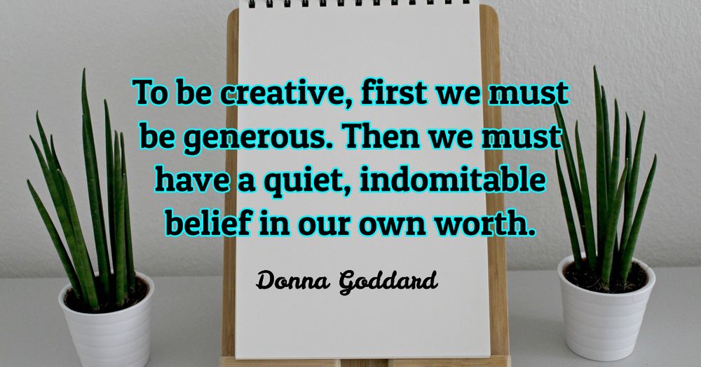 To be creative, first we must be generous. Then we must have a quiet, indomitable belief in our own worth.