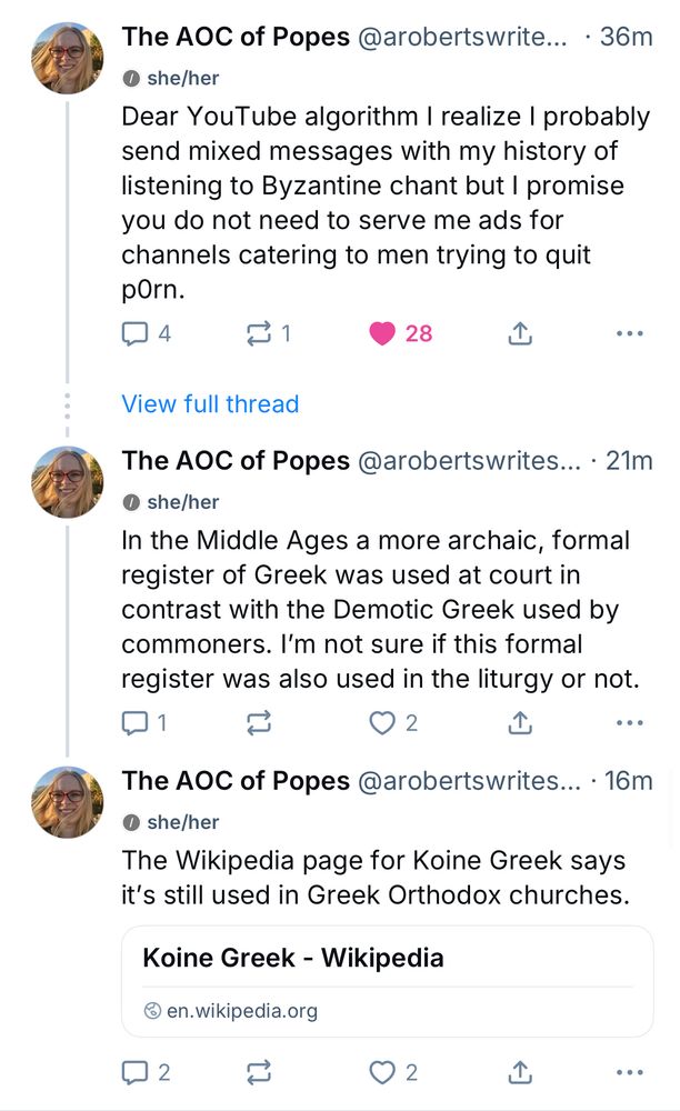Screenshot of collapsed thread by 
The AOC of Popes @arobertswrites she/her

First post (36 minutes ago)
Dear YouTube algorithm I realize I probably send mixed messages with my history of listening to Byzantine chant but I promise you do not need to serve me ads for channels catering to men trying to quit pOrn.

[View full thread]

(Several posts later, post from 21 minutes ago): In the Middle Ages a more archaic, formal register of Greek was used at court in contrast with the Demotic Greek used by commoners. I'm not sure if this formal register was also used in the liturgy or not.

(Next immediate post, 16 minutes ago): The Wikipedia page for Koine Greek says it's still used in Greek Orthodox churches.
Koine Greek - Wikipedia
@ en.wikipedia.org
