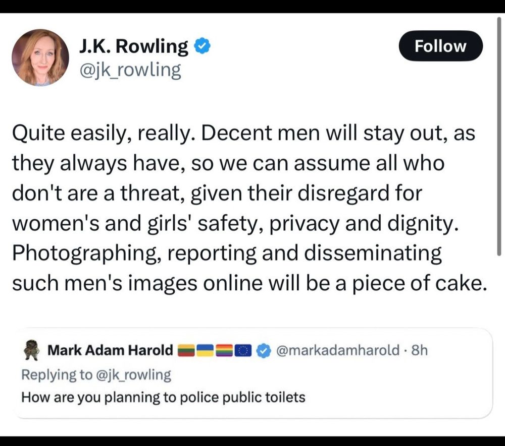 Tweet by Mark Adam Harold, “How are you planning to police public toilets?” Quote Reply by JK Rowling, “Quite easily, really. Decent men will stay out, as they always have, so we can assume all who don’t are a threat, given their disregard for women’s an girls’ safety, privacy and dignty. Photographing, reporting and disseminating such men’s images online will be a piece of cake.”

When JK Rowling says “men” she means trans WOMEN. 