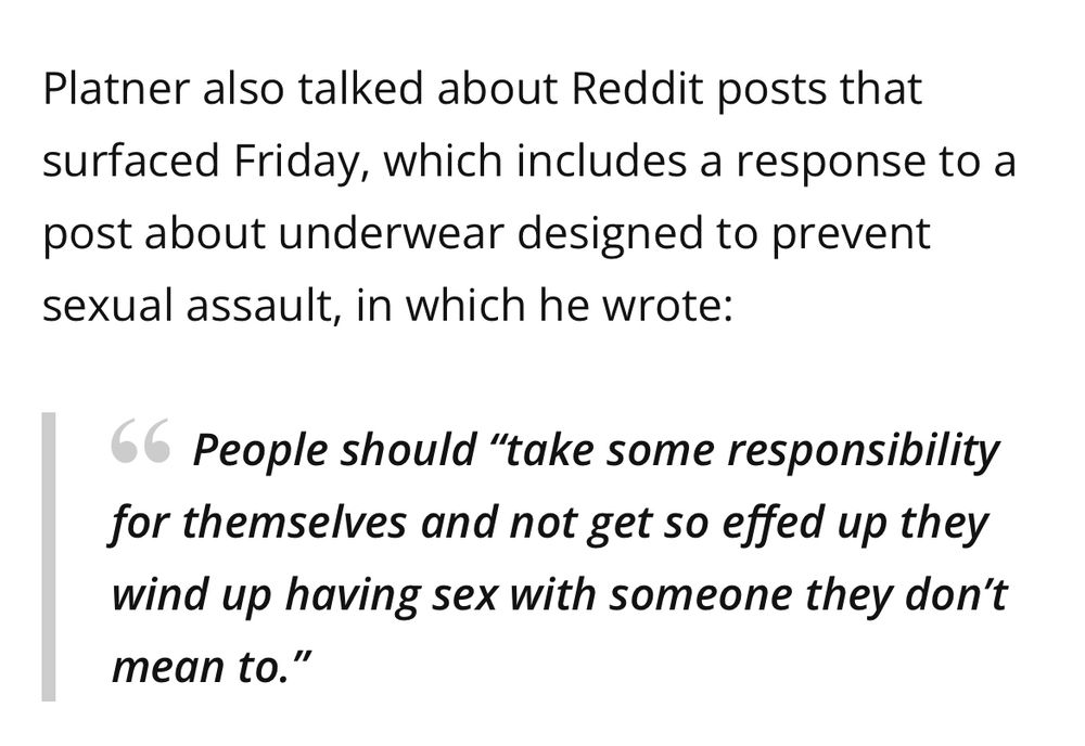 Platner also talked about Reddit posts that surfaced Friday, which includes a response to a post about underwear designed to prevent sexual assault, in which he wrote:

People should "take some responsibility for themselves and not get so effed up they wind up having sex with someone they don't mean to."