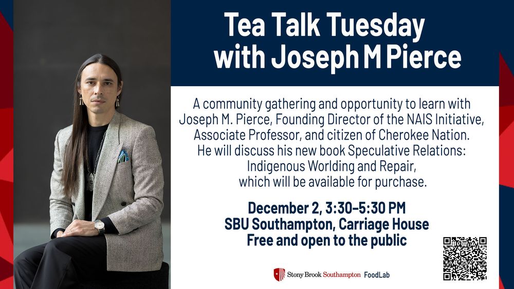 A graphic stating: Tea Talk Tuesday with Joseph M Pierce.
A community gathering and opportunity to learn with Joseph M. Pierce, Founding Director of the NAIS Initiative, Associate Professor, and citizen of Cherokee Nation.
He will discuss his new book Speculative Relations:
Indigenous Worlding and Repair, which will be available for purchase.
December 2, 3:30-5:30 PM
SBU Southampton, Carriage House
Free and open to the public
\ Stony Brook Southampton FoodLab