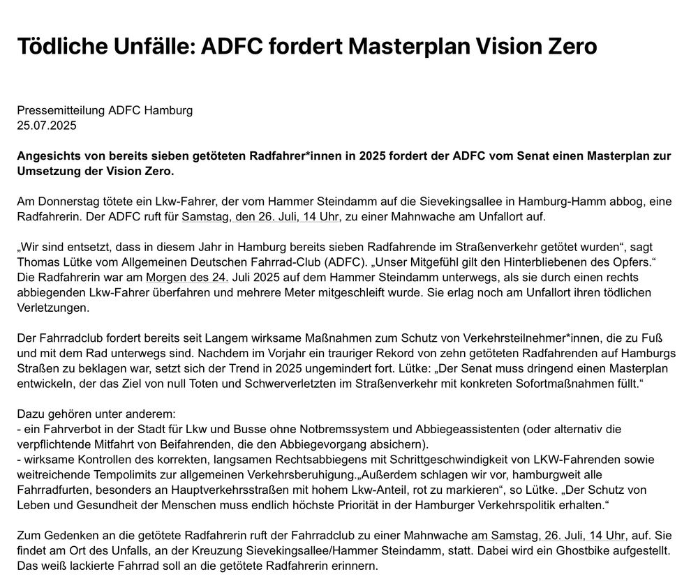 Angesichts von bereits sieben getöteten Radfahrer*innen in 2025 fordert der ADFC vom Senat einen Masterplan zur Umsetzung der Vision Zero.

Am Donnerstag tötete ein Lkw-Fahrer, der vom Hammer Steindamm auf die Sievekingsallee in Hamburg-Hamm abbog, eine Radfahrerin. Der ADFC ruft für Samstag, den 26. Juli, 14 Uhr, zu einer Mahnwache am Unfallort auf.

„Wir sind entsetzt, dass in diesem Jahr in Hamburg bereits sieben Radfahrende im Straßenverkehr getötet wurden“, sagt Thomas Lütke vom Allgemeinen Deutschen Fahrrad-Club (ADFC). „Unser Mitgefühl gilt den Hinterbliebenen des Opfers.“ Die Radfahrerin war am Morgen des 24. Juli 2025 auf dem Hammer Steindamm unterwegs, als sie durch einen rechts abbiegenden Lkw-Fahrer überfahren und mehrere Meter mitgeschleift wurde. Sie erlag noch am Unfallort ihren tödlichen Verletzungen.

Der Fahrradclub fordert bereits seit Langem wirksame Maßnahmen zum Schutz von Verkehrsteilnehmer*innen, die zu Fuß und mit dem Rad unterwegs sind. Nachdem im Vorjahr ein trauriger Rekord von zehn getöteten Radfahrenden auf Hamburgs Straßen zu beklagen war, setzt sich der Trend in 2025 ungemindert fort. Lütke: „Der Senat muss dringend einen Masterplan entwickeln, der das Ziel von null Toten und Schwerverletzten im Straßenverkehr mit konkreten Sofortmaßnahmen füllt.“

Dazu gehören unter anderem:
- ein Fahrverbot in der Stadt für Lkw und Busse ohne Notbremssystem und Abbiegeassistenten (oder alternativ die verpflichtende Mitfahrt von Beifahrenden, die den Abbiegevorgang absichern).
- wirksame Kontrollen des korrekten, langsamen Rechtsabbiegens mit Schrittgeschwindigkeit von LKW-Fahrenden sowie weitreichende Tempolimits zur allgemeinen Verkehrsberuhigung.„Außerdem schlagen wir vor, hamburgweit alle Fahrradfurten, besonders an Hauptverkehrsstraßen mit hohem Lkw-Anteil, rot zu markieren“, so Lütke. „Der Schutz von Leben und Gesundheit der Menschen muss endlich höchste Priorität in der Hamburger Verkehrspolitik erhalten.“