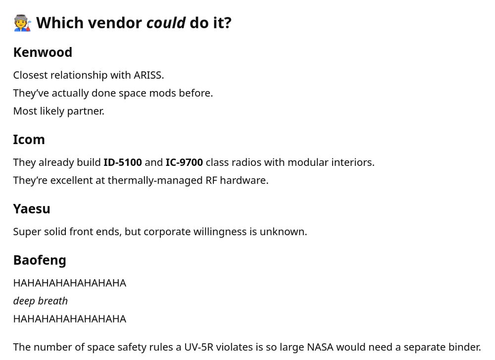 Which vendor could do it? [meaning "Build an amateur radio specifically for use in space."]

Kenwood

Closest relationship with ARISS.
They’ve actually done space mods before.
Most likely partner.

Icom

They already build ID-5100 and IC-9700 class radios with modular interiors.
They’re excellent at thermally-managed RF hardware.

Yaesu

Super solid front ends, but corporate willingness is unknown.

Baofeng

HAHAHAHAHAHAHAHA
deep breath
HAHAHAHAHAHAHAHA

The number of space safety rules a UV-5R violates is so large NASA would need a separate binder.