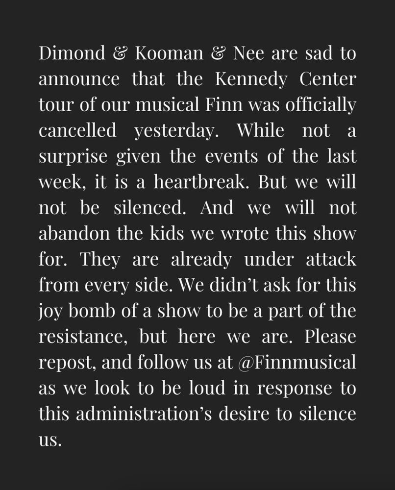 Dimond & Kooman & Nee are sad to announce that the Kennedy Center tour of our musical Finn was officially cancelled yesterday. While not a surprise given the events of the last week, it is a heartbreak. But we will not be silenced. And we will not abandon the kids we wrote this show for. They are already under attack from every side. We didn’t ask for this joy bomb of a show to be a part of the resistance, but here we are. Please repost, and follow us at @Finnmusical as we look to be loud in response to this administration’s desire to silence us.