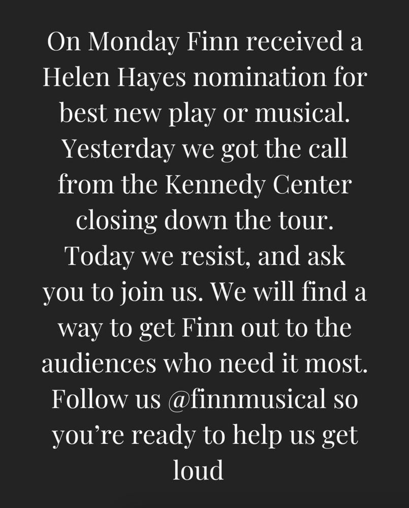 On Monday Finn received a Helen Hayes nomination for best new play or musical. Yesterday we got the call from the Kennedy Center closing down the tour. Today we resist, and ask you to join us. We will find a way to get Finn out to the audiences who need it most. Follow us @finnmusical so you’re ready to help us get loud.