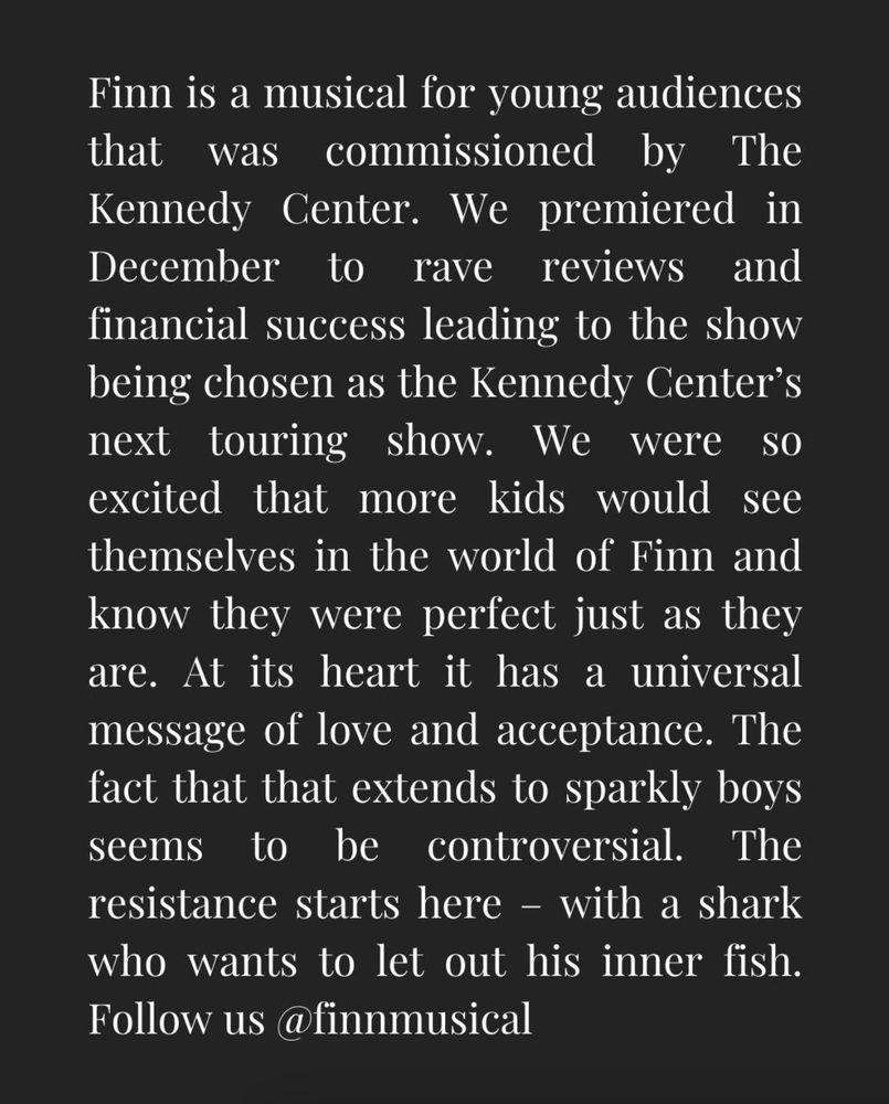 Finn is a musical for young audiences that was commissioned by The Kennedy Center. We premiered in December to rave reviews and financial success leading to the show being chosen as the Kennedy Center’s next touring show. We were so excited that more kids would see themselves in the world of Finn and know they were perfect just as they are. At its heart it has a universal message of love and acceptance. The fact that that extends to sparkly boys seems to be controversial. The resistance starts here – with a shark who wants to let out his inner fish. Follow us @finnmusical