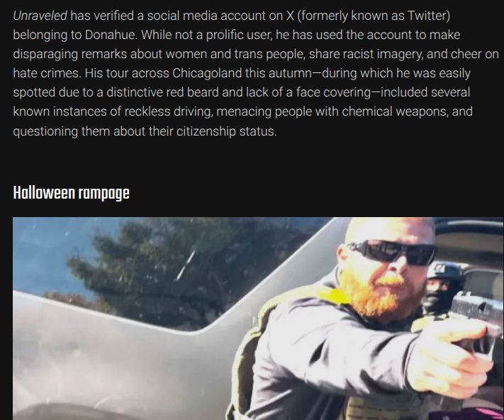 Screencap / excerpt taken from Unraveled Press article https://unraveledpress.com/identified-federal-agents-who-pointed-gun-punched-detainee-in-evanston/ describing multiple offences by CBP agent Timothy Donahue and including a photo of him pointing a weapon at unarmed bystanders while another CBP agent beats a handcuffed man lying on the ground.

"Unraveled has verified a social media account on X (formerly known as Twitter) belonging to Donahue. While not a prolific user, he has used the account to make disparaging remarks about women and trans people, share racist imagery, and cheer on hate crimes. His tour across Chicagoland this autumn—during which he was easily spotted due to a distinctive red beard and lack of a face covering—included several known instances of reckless driving, menacing people with chemical weapons, and questioning them about their citizenship status."