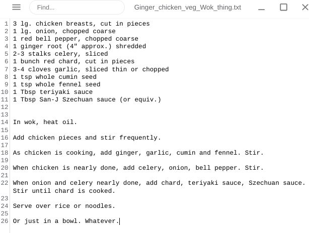 Ginger chicken veg stir-fry thing

3 lg. chicken breasts, cut in pieces
1 lg. onion, chopped coarse
1 red bell pepper, chopped coarse
1 ginger root (4" approx.) shredded
2-3 stalks celery, sliced
1 bunch red chard, cut in pieces
3-4 cloves garlic, sliced thin or chopped
1 tsp whole cumin seed
1 tsp whole fennel seed
1 Tbsp teriyaki sauce
1 Tbsp San-J Szechuan sauce (or equiv.)


In wok, heat oil.

Add chicken pieces and stir frequently.

As chicken is cooking, add ginger, garlic, cumin and fennel. Stir.

When chicken is nearly done, add celery, onion, bell pepper. Stir.

When onion and celery nearly done, add chard, teriyaki sauce, Szechuan sauce. Stir until chard is cooked.

Serve over rice or noodles. 

Or just in a bowl. Whatever.