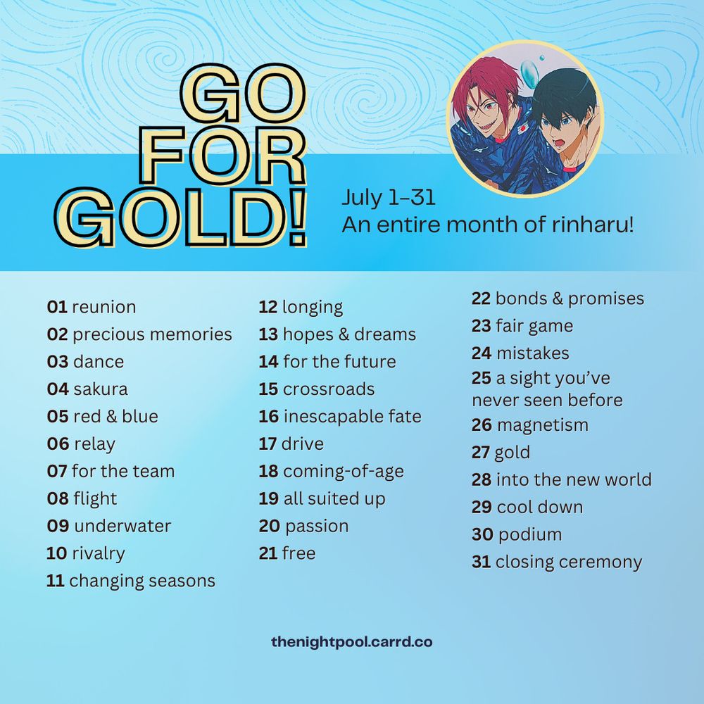 July 1-31. Go for Gold! 100% optional prompt list: 01 reunion, 02 precious memories, 03 dance, 04 sakura, 05 red & blue, 06 relay, 07 for the team, 08 flight, 09 underwater, 10 rivalry, 11 changing seasons, 12 longing, 13 hopes & dreams, 14 for the future, 15 crossroads, 16 inescapable fate, 17 drive, 18 coming-of-age, 19 all suited up, 20 passion, 21 free, 22 bonds & promises, 23 fair game, 24 mistakes, 25 a sight you've never seen before, 26 magnetism, 27 gold, 28 into the new world, 29 cool down, 30 podium, 31 closing ceremony