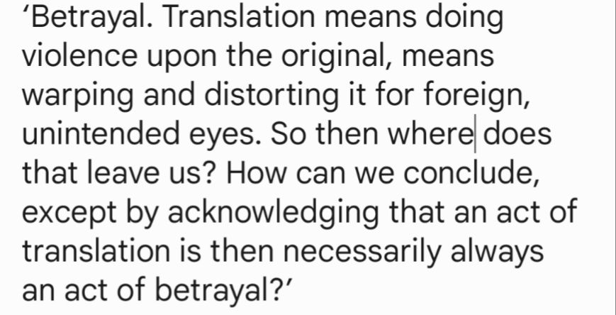 ‘Betrayal. Translation means doing violence upon the original, means warping and distorting it for foreign, unintended eyes. So then where does that leave us? How can we conclude, except by acknowledging that an act of translation is then necessarily always an act of betrayal?’