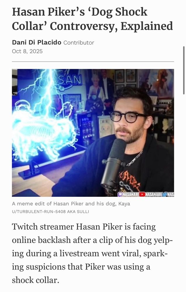 Hasan Piker's 'Dog Shock Collar' Controversy, Explained
Dani Di Placido Contributor
Oct 8, 2025
A meme edit of Hasan Piker and his dog, Kaya
U/TURBULENT-RUN-5408 AKA SULLI|
Twitch streamer Hasan Piker is facing online backlash after a clip of his dog yelping during a livestream went viral, sparking suspicions that Piker was using a shock collar.