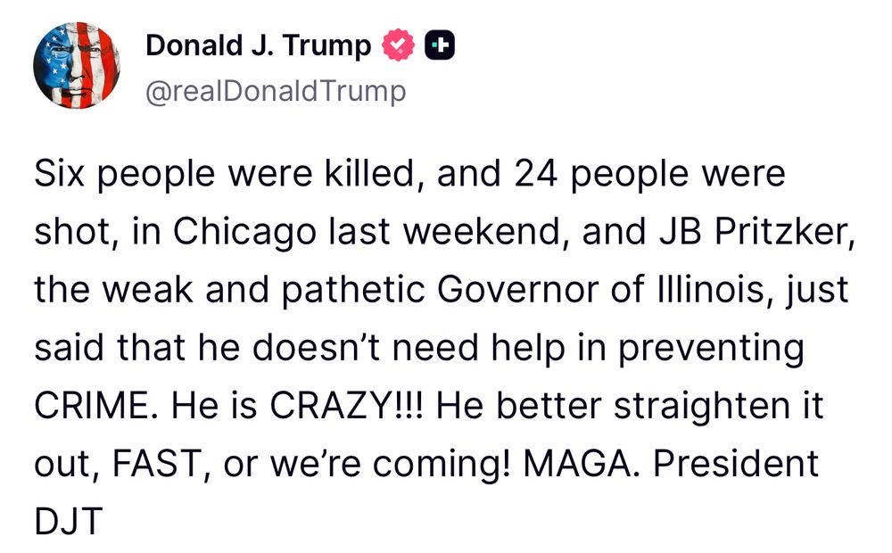 Post from President Trump on Truth Social:

Six people were killed, and 24 people were shot, in Chicago last weekend, and JB Pritzker, the weak and pathetic Governor of Illinois, just said that he doesn’t need help in preventing crime. He is CRAZY!!! He better straighten it out, FAST, or we’re coming! MAGA. President DJT 
