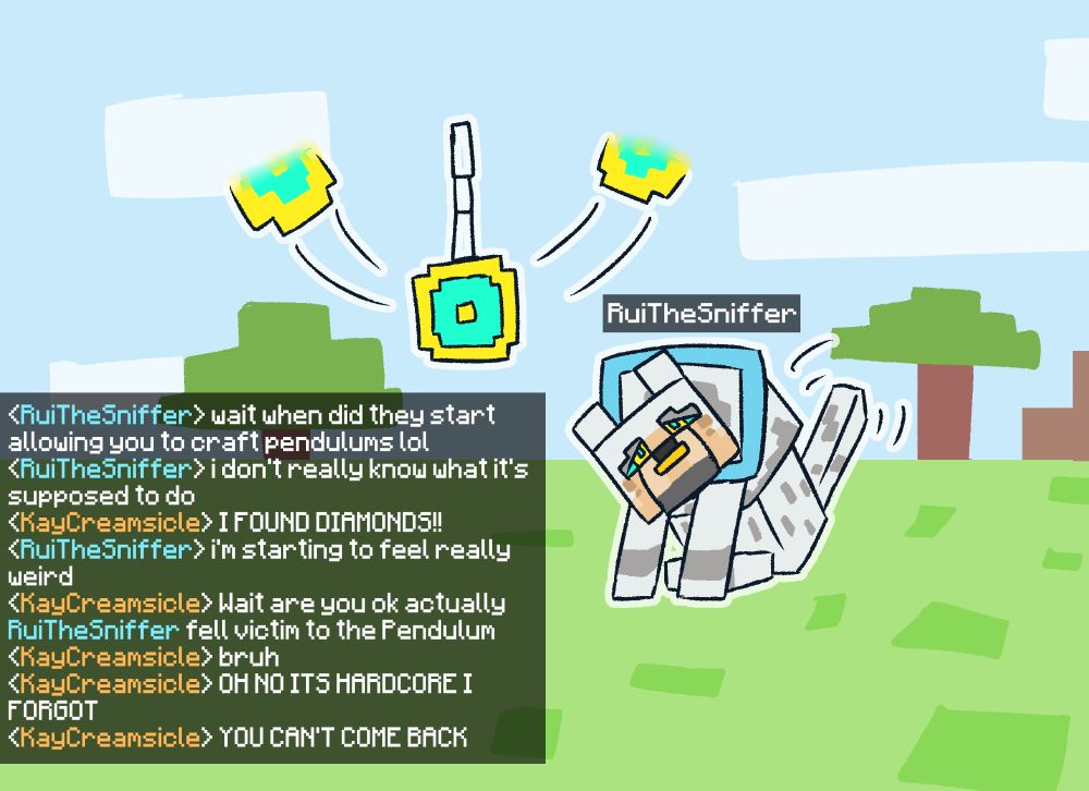 Rui in a minecraft setting staring at a swinging pendulum after becoming a blocky dog.

Rui: "wait when did they start allowing you to craft pendulums lol"
"i don't really know what it's supposed to do"
Kay: "I FOUND DIAMONDS!!"
Rui: "i'm starting to feel really weird"
Kay: "Wait are you ok actually"
"RuiTheSniffer fell victim to the Pendulum"
Kay: "bruh"
"OH NO ITS HARDCORE I FORGOT"
"YOU CAN'T COME BACK"