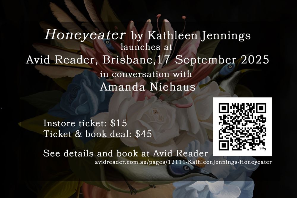 Honeyeater by Kathleen Jennings
launches at
Avid Reader, Brisbane, 17 September 2025
in conversation with
Amanda Niehaus
Instore ticket: $15
Ticket & book deal: $45
See details and book at Avid Reader
avidreader.com.au/pages/12111-KathleenJennings-Honeyeater