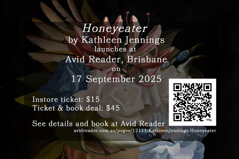 Honeyeater
by Kathleen Jennings
launches at
Avid Reader, Brisbane
on
17 September 2025
O
Instore ticket: $15
Ticket & book deal: $45
See details and book at Avid Reader
avidreader.com.au/pages/12111-KathleenJennings-Honeyeater