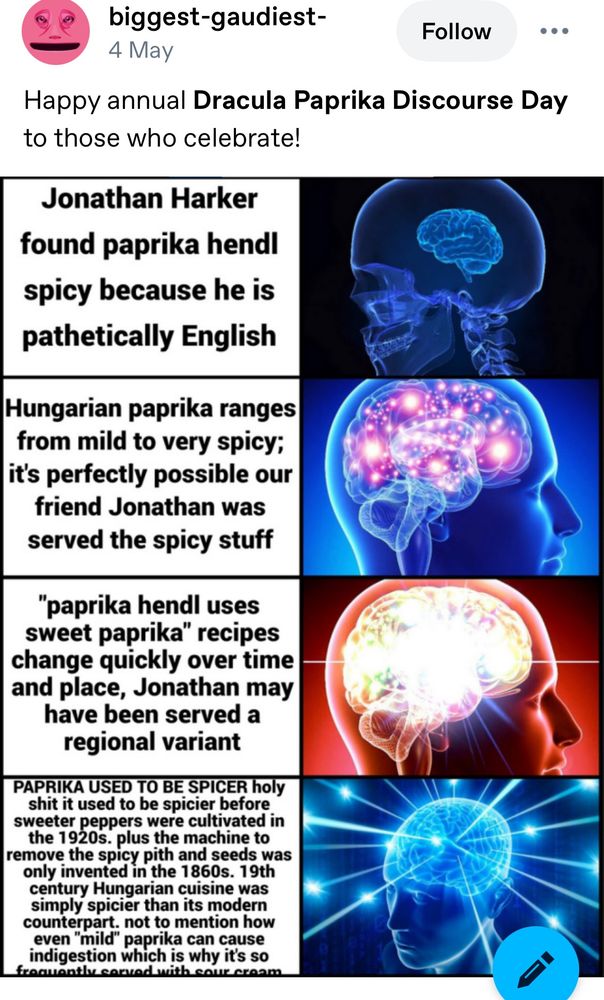 Tumblr screenshot:
biggest-gaudiest-
4 May
Follow
Happy annual Dracula Paprika Discourse Day to those who celebrate!
Galaxy brain meme:

Jonathan Harker
found paprika hendl spicy because he is pathetically English

Hungarian paprika ranges from mild to very spicy; it's perfectly possible our friend Jonathan was served the spicy stuff

"paprika hendl uses sweet paprika" recipes change quickly over time and place, Jonathan may have been served a regional variant

PAPRIKA USED TO BE SPICER holy shit it used to be spicier before sweeter peppers were cultivated in the 1920s. plus the machine to remove the spicy pith and seeds was only invented in the 1860s. 19th century Hungarian cuisine was simply spicier than its modern counterpart. not to mention how even "mild" paprika can cause indigestion which is why it's so
fraquantlv corvadwith.caur craam