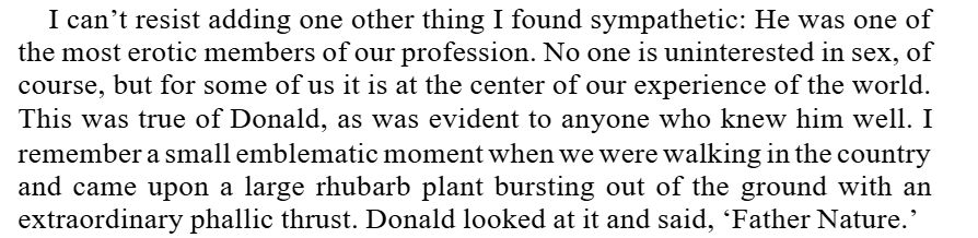 I can’t resist adding one other thing I found sympathetic: He was one of 
the most erotic members of our profession. No one is uninterested in sex, of 
course, but for some of us it is at the center of our experience of the world. 
This was true of Donald, as was evident to anyone who knew him well. I 
remember a small emblematic moment when we were walking in the country 
and came upon a large rhubarb plant bursting out of the ground with an 
extraordinary phallic thrust. Donald looked at it and said, ‘Father Nature.’