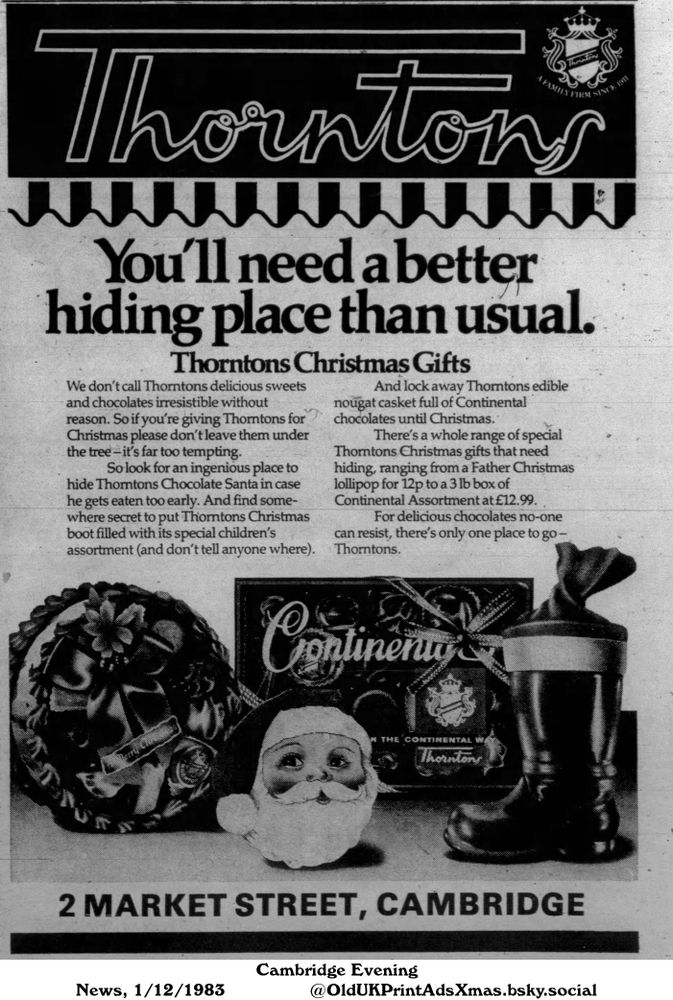 An advertisement for a chocolate brand's Christmas gifts. It features an assortment of chocolate products including a chocolate santa, a boot-shaped package filled with assorted chocolates, and a Continental assortment box.

You'll need a better hiding place than usual.

We don't call Thorntons delicious sweets and chocolates irresistible without reason. So if you're giving Thorntons for Christmas please don't leave them under the tree - it's far too tempting. 
So look for an ingenious place to hide Thorntons Chocolate Santa in case he gets eaten too early. And find somewhere secret to put Thorntons Christmas boot filled with its special children's assortment (and don't tell anyone where). 
And lock away Thorntons edible nougat casket full of Continental chocolates until Christmas. 
There's a whole range of special Thorntons Christmas gifts that need hiding, ranging from a Father Christmas lollipop for 12p to a 3 lb box of Continental Assortment at £12.99. 
For delicious chocolates no-one can resist, there's only one place to go - Thorntons. 2 MARKET STREET, CAMBRIDGE