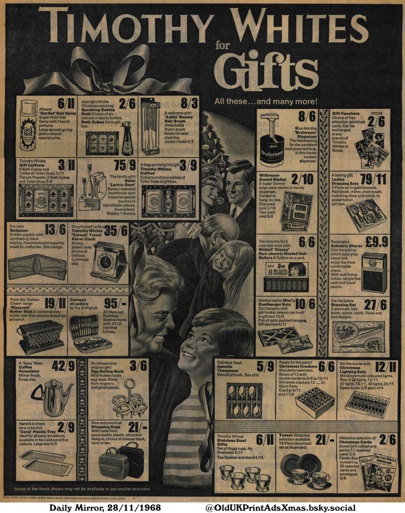 An advertisement showcasing a variety of products available for purchase. The products include homewares, toiletries, gifts and accessories. The advertisement encourages consumers to shop for the holiday season.

for Gifts

All these...and many more!
Alberto
'Get Set' Hair Spray
Super Hold Hair
Spray with French
perfume.
Large aerosol giving
giant value at
special price.
Timothy Whites
Gift Coffrets
6 Bath Cubes and
Tablet of Toilet Soap, 3/11
Talcum Powder, 2 Bath Cubes
and Toilet Soap 5/9
For men
Notecase
Golden pigskin with
contrasting black
edging. Handmade and superbly
made by craftsmen. Slim design.
Just right for the
Christmas stocking
Sparkling Bubble
Bath Choice of six
colours in dainty bottles.
Bath Cubes Six in gift
box.
A welcome gift!
'Addis' Beauty
Hair Brush
Detachable
Nylon brush
heads for easy
cleaning.
Junior model 6/2
A fragrant delightful gift
Timothy Whites
Coffret
Cologne and two tablets of
Toilet Soap in gift box.
Give him this
'Brylcreem'
Dispenser
The hairdressing
for the confident
well groomed look.
In this handy
modern
dispenser.
Wilkinson
Sword Blades
5 super Sword-
edge razor blades in handy
dispenser.
Carded to
hang on tree.
One pack
card 2/10
Two pack
card 5/8
Gift Vouchers
Choice of free
attractive greetings
cards. Can be
exchanged
at any
branch of
Timothy
Whites or
Boots.
A lasting gift
Ladies
Dressing Sets
5 Piece set in gold brocade.
Hair brush, mirror, cloth brush,
matching clock and comb. In
presentation
gift box.
Ring the bell ! with a
Timothy Whites
'Europa' Travel
Alarm Clock
Strong
plastic case,
choice of
colours.
Luminous
dial.
The family gift !
Halex
'Lectro-Dent'
Battery operated
tooth brush with
interchangeable
brushes in
identifiable colours.
Guaranteed.
Battery 1/6 extra
Ten minutes for a
new hair style with
Nicholl 'Glossy'
Non-electric Heated Hair
Rollers 8 Rollers on a card.
Remington
Selectric Shaver
Dial the setting
which suits your
beard and
enjoy the most
comfortable
shave.
With wall fixing
holder, tangle...