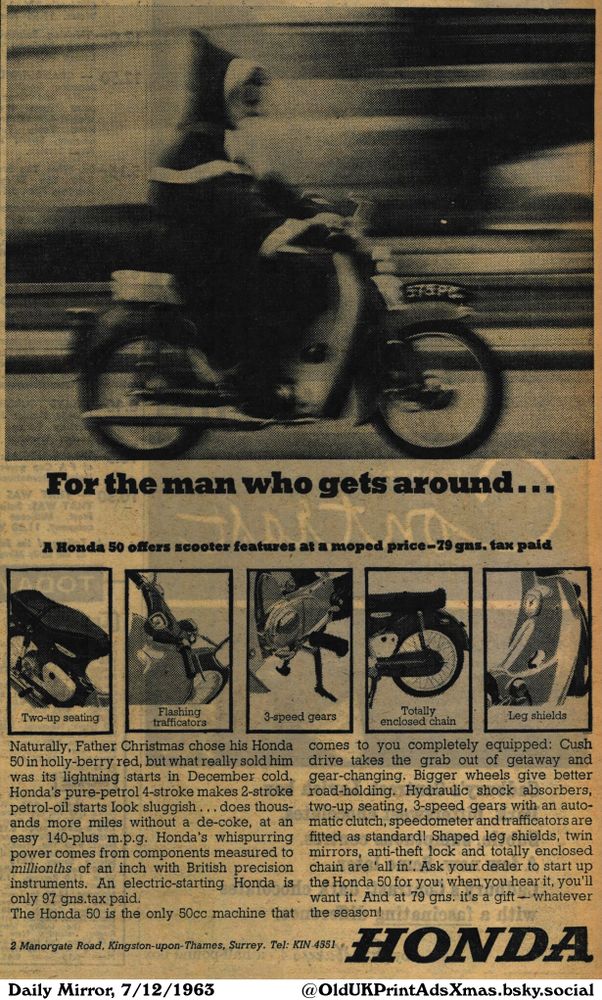 This is an advertisement for a motor scooter featuring benefits such as two-up seating, flashing trafficators, 3-speed gears, a totally enclosed chain, and leg shields. It highlights its suitability for everyday use and points out its advantages over other similar products.

For the man who gets around...

A Honda 50 offers scooter features at a moped price-79 gns. tax paid
Two-up seating
Flashing
trafficators
3-speed gears
Totally
enclosed chain
Leg shields
Naturally, Father Christmas chose his Honda
50 in holly-berry red, but what really sold him
was its lightning starts in December cold.
Honda's pure-petrol 4-stroke makes 2-stroke
petrol-oil starts look sluggish... does thous-
ands more miles without a de-coke, at an
easy 140-plus m.p.g. Honda's whispurring
power comes from components measured to
millionths of an inch with British precision
instruments. An electric-starting Honda is
only 97 gns.tax paid.
The Honda 50 is the only 50cc machine that
comes to you completely equipped: Cush
drive takes the grab out of getaway and
gear-changing. Bigger wheels give better
road-holding. Hydraulic shock absorbers,
two-up seating, 3-speed gears with an auto-
matic clutch, speedometer and trafficators are
fitted as standard! Shaped leg shields, twin
mirrors, anti-theft lock and totally enclosed
chain are 'all in'. Ask your dealer to start up
the Honda 50 for you; when you hear it, you'll
want it. And at 79 gns. it's a gift - whatever
the season!
2 Manorgate Road, Kingston-upon-Thames, Surrey. Tel: KIN 4551